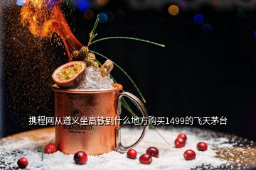 攜程網(wǎng)從遵義坐高鐵到什么地方購(gòu)買1499的飛天茅臺(tái)