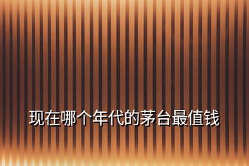 現(xiàn)在哪個(gè)年代的茅臺(tái)最值錢(qián)