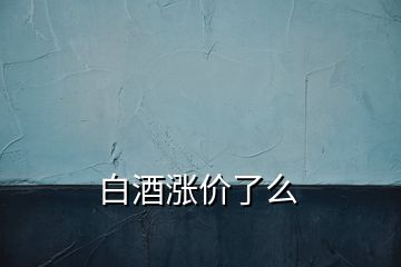 白酒漲價(jià)了么
