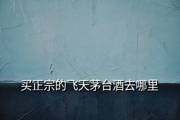 買正宗的飛天茅臺(tái)酒去哪里
