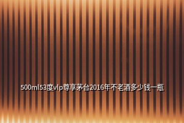 500ml53度vlp尊享茅臺(tái)2016年不老酒多少錢(qián)一瓶