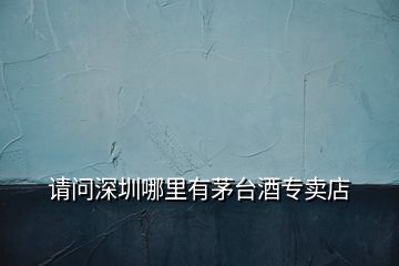 請(qǐng)問(wèn)深圳哪里有茅臺(tái)酒專賣(mài)店