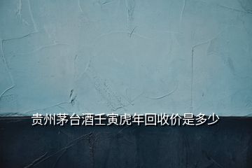 貴州茅臺(tái)酒壬寅虎年回收價(jià)是多少