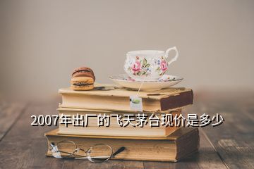 2007年出廠的飛天茅臺現(xiàn)價是多少