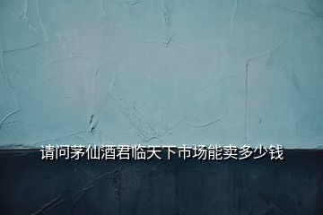 請(qǐng)問(wèn)茅仙酒君臨天下市場(chǎng)能賣多少錢