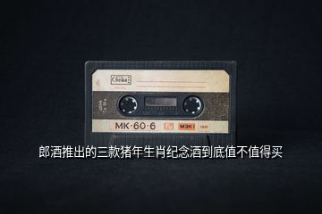 郎酒推出的三款豬年生肖紀(jì)念酒到底值不值得買(mǎi)