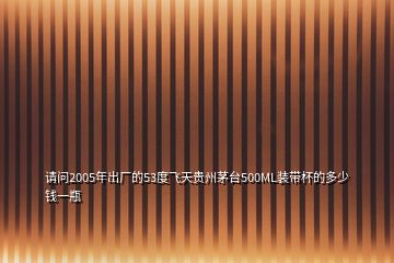 請問2005年出廠的53度飛天貴州茅臺500ML裝帶杯的多少錢一瓶