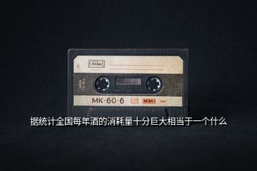 據(jù)統(tǒng)計(jì)全國(guó)每年酒的消耗量十分巨大相當(dāng)于一個(gè)什么