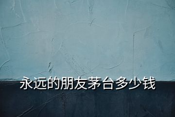 永遠(yuǎn)的朋友茅臺多少錢
