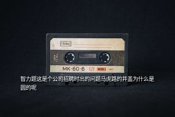 智力題這是個(gè)公司招聘時(shí)出的問(wèn)題馬虎路的井蓋為什么是圓的呢