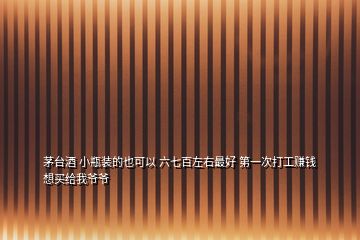 茅臺(tái)酒 小瓶裝的也可以 六七百左右最好 第一次打工賺錢 想買給我爺爺