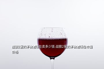 戰(zhàn)狼2里的茅臺酒現(xiàn)在賣多少錢 戰(zhàn)狼2里的茅臺酒現(xiàn)在市值價(jià)格
