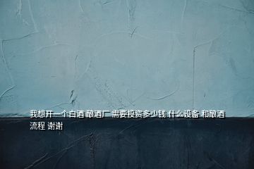 我想開一個白酒 釀酒廠 需要投資多少錢 什么設(shè)備 和釀酒流程 謝謝