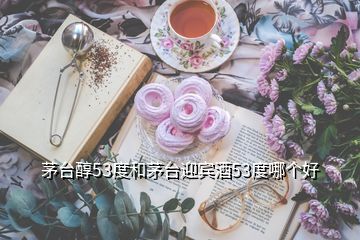茅臺(tái)醇53度和茅臺(tái)迎賓酒53度哪個(gè)好