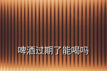 啤酒過期了能喝嗎