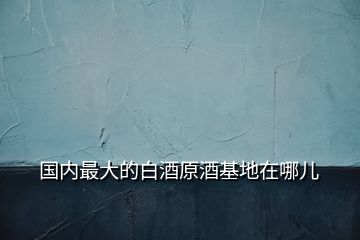 國內最大的白酒原酒基地在哪兒