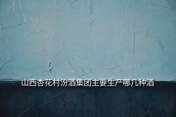 山西杏花村汾酒集團主要生產哪幾種酒