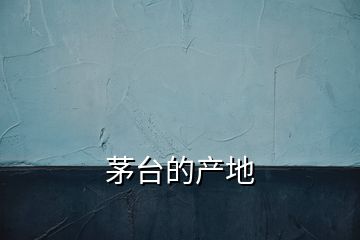 茅臺的產(chǎn)地