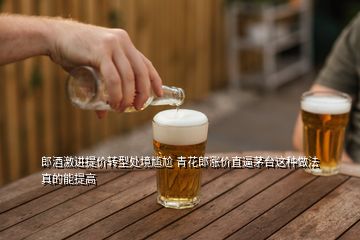 郎酒激進(jìn)提價轉(zhuǎn)型處境尷尬 青花郎漲價直逼茅臺這種做法真的能提高