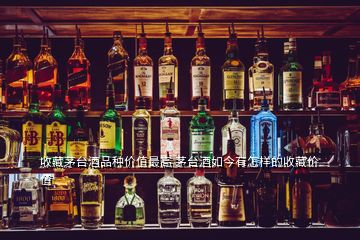 收藏茅臺(tái)酒品種價(jià)值最高 茅臺(tái)酒如今有怎樣的收藏價(jià)值