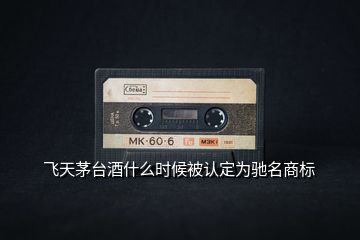 飛天茅臺(tái)酒什么時(shí)候被認(rèn)定為馳名商標(biāo)