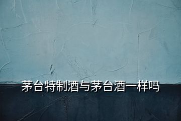 茅臺特制酒與茅臺酒一樣嗎