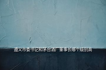 遵義市委書記和茅臺(tái)酒廠董事長(zhǎng)哪個(gè)級(jí)別高