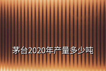 茅臺2020年產(chǎn)量多少噸