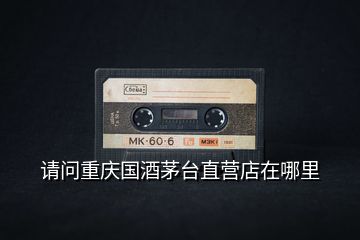 請問重慶國酒茅臺(tái)直營店在哪里