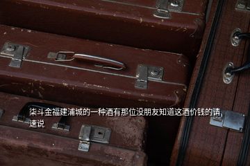 柒斗金福建浦城的一種酒有那位沒(méi)朋友知道這酒價(jià)錢(qián)的請(qǐng)速說(shuō)