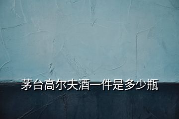 茅臺(tái)高爾夫酒一件是多少瓶