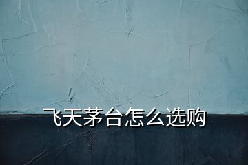 飛天茅臺怎么選購