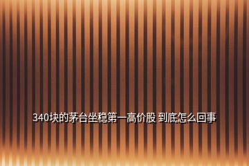 340塊的茅臺坐穩(wěn)第一高價(jià)股 到底怎么回事