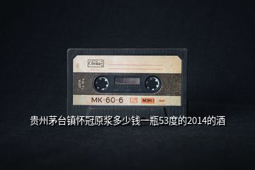 貴州茅臺鎮(zhèn)懷冠原漿多少錢一瓶53度的2014的酒