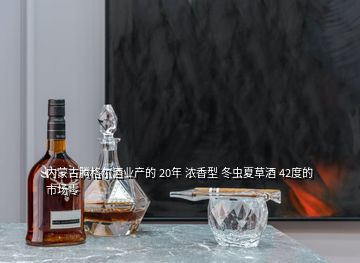 內蒙古騰格爾酒業(yè)產的 20年 濃香型 冬蟲夏草酒 42度的 市場零