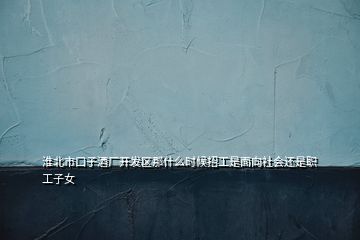 淮北市口子酒廠開發(fā)區(qū)那什么時(shí)候招工是面向社會(huì)還是職工子女
