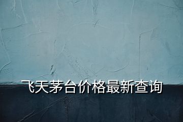 飛天茅臺(tái)價(jià)格最新查詢(xún)