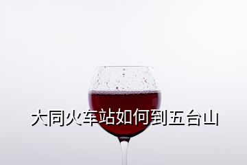 大同火車(chē)站如何到五臺(tái)山