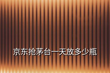 京東搶茅臺一天放多少瓶