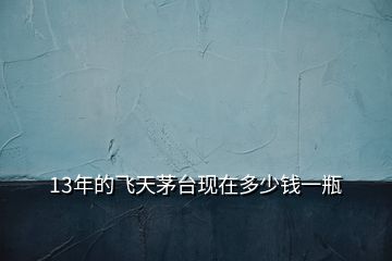13年的飛天茅臺(tái)現(xiàn)在多少錢一瓶