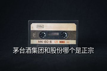 茅臺(tái)酒集團(tuán)和股份哪個(gè)是正宗