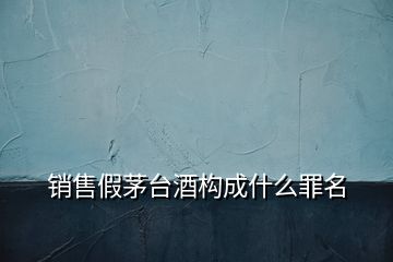 銷售假茅臺(tái)酒構(gòu)成什么罪名
