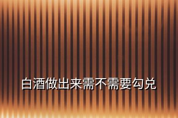 白酒做出來(lái)需不需要勾兌