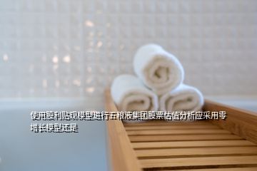 使用股利貼現(xiàn)模型進(jìn)行五糧液集團(tuán)股票估值分析應(yīng)采用零增長(zhǎng)模型還是