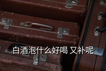 白酒泡什么好喝 又補呢