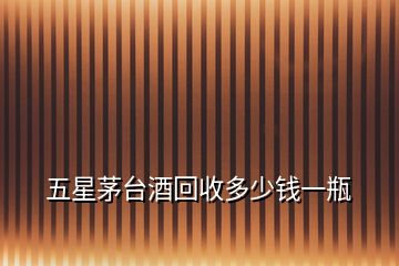 五星茅臺(tái)酒回收多少錢一瓶