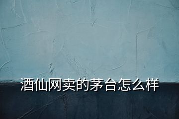 酒仙網(wǎng)賣的茅臺(tái)怎么樣
