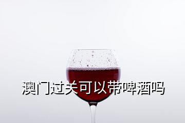 澳門過(guò)關(guān)可以帶啤酒嗎