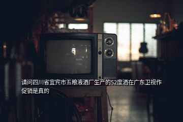 請問四川省宜賓市五糧液酒廠生產(chǎn)的52度酒在廣東衛(wèi)視作促銷是真的