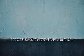 500克53飛天茅臺到底賣多少錢 才算合適呢